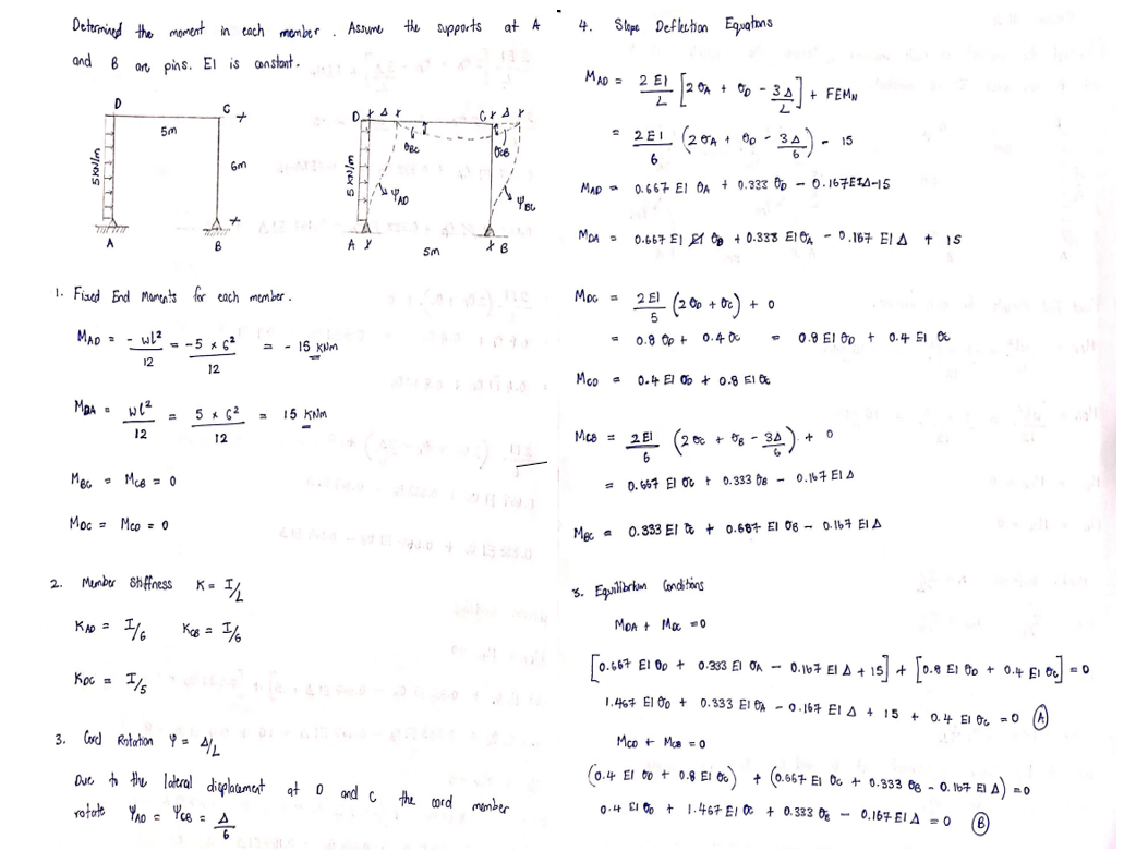 Determined the moment in each member
ar pins. El is constant.
2.
and B
M₂A =
D
·1. Fixed End Moments for each member.
MAD=WL²
12
we²
12
5m
Mec McB = 0
Кос
Moc = Mco = 0
KAD = 1/
Member Stiffness
B
= -5 x 6²
12
+
Gm
5 x 6²
12
K = 1/2
Kas = 1/
= 15 KNM
4
=
15 KNM
Assume the supports at A
7
AX
1
OBC
Sm
I/5
3. Cord Rotation 4 = 4/L
Due to the lateral displacement at 0 and c the card member
rotate YAO = Yce =
XB
4. Slope Deflection Equations
MAD = 2 E1
MAD
MDA =
Мос
2탄 [20x100-
Mco =
2E1 (20A
6
0.667 EI DA + 0.333 0p-0.167E1A-15
= 0.8 Op +
28
2 E1 (200 +00
0.667 E1 +0.338 E10A-0.167 EIA + 15
Mes 2 El
0-34] +
+ Op-
0.4 El 0+ 0.8 10
5. Equilibrium
Conditions
MOA + Moc=0
• +0₁) +
0.400
0.667 E1 00 +
- 3승) -
1.467 E1 00 +
+ FEMN
+0
200 +08 -34)..
= 0.667 El OC + 0.333 0B - 0.167 ELA
0.8 E100+ 0.4 51 0
Mec 0.333 El to + 0.687 El 08 0.167 El A
0
+
-15] + [0.8 E1 00 + 0.4 £₁ 0c] = 0
El
0.333 El OA 0.167 El A +
0.333 El A-0.167 EIA +15+ 0.4 El 06 = 0
Mco + McB = 0
(0.4 El 00 + 0.8 E1 00) + (0.667 EI 0 + 0.333 08-0.167 El.
EIA).
0.4 51% +1.467 E10+ 0.333 0 - 0.167 EI A = 0
=O