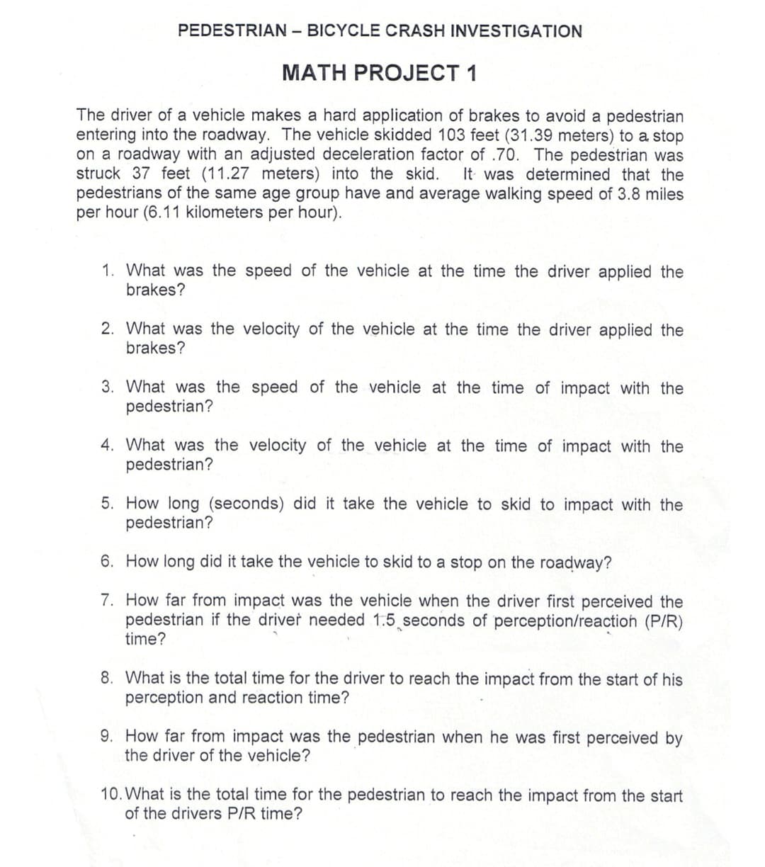 PEDESTRIAN - BICYCLE CRASH INVESTIGATION
MATH PROJECT 1
The driver of a vehicle makes a hard application of brakes to avoid a pedestrian
entering into the roadway. The vehicle skidded 103 feet (31.39 meters) to a stop
on a roadway with an adjusted deceleration factor of .70. The pedestrian was
struck 37 feet (11.27 meters) into the skid. It was determined that the
pedestrians of the same age group have and average walking speed of 3.8 miles
per hour (6.11 kilometers per hour).
1. What was the speed of the vehicle at the time the driver applied the
brakes?
2. What was the velocity of the vehicle at the time the driver applied the
brakes?
3. What was the speed of the vehicle at the time of impact with the
pedestrian?
4. What was the velocity of the vehicle at the time of impact with the
pedestrian?
5. How long (seconds) did it take the vehicle to skid to impact with the
pedestrian?
6. How long did it take the vehicle to skid to a stop on the roadway?
7. How far from impact was the vehicle when the driver first perceived the
pedestrian if the driver needed 1.5 seconds of perception/reaction (P/R)
time?
8. What is the total time for the driver to reach the impact from the start of his
perception and reaction time?
9. How far from impact was the pedestrian when he was first perceived by
the driver of the vehicle?
10. What is the total time for the pedestrian to reach the impact from the start
of the drivers P/R time?