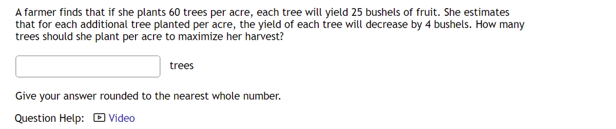 A farmer finds that if she plants 60 trees per acre, each tree will yield 25 bushels of fruit. She estimates
that for each additional tree planted per acre, the yield of each tree will decrease by 4 bushels. How many
trees should she plant per acre to maximize her harvest?
trees
Give your answer rounded to the nearest whole number.
Question Help: D Video
