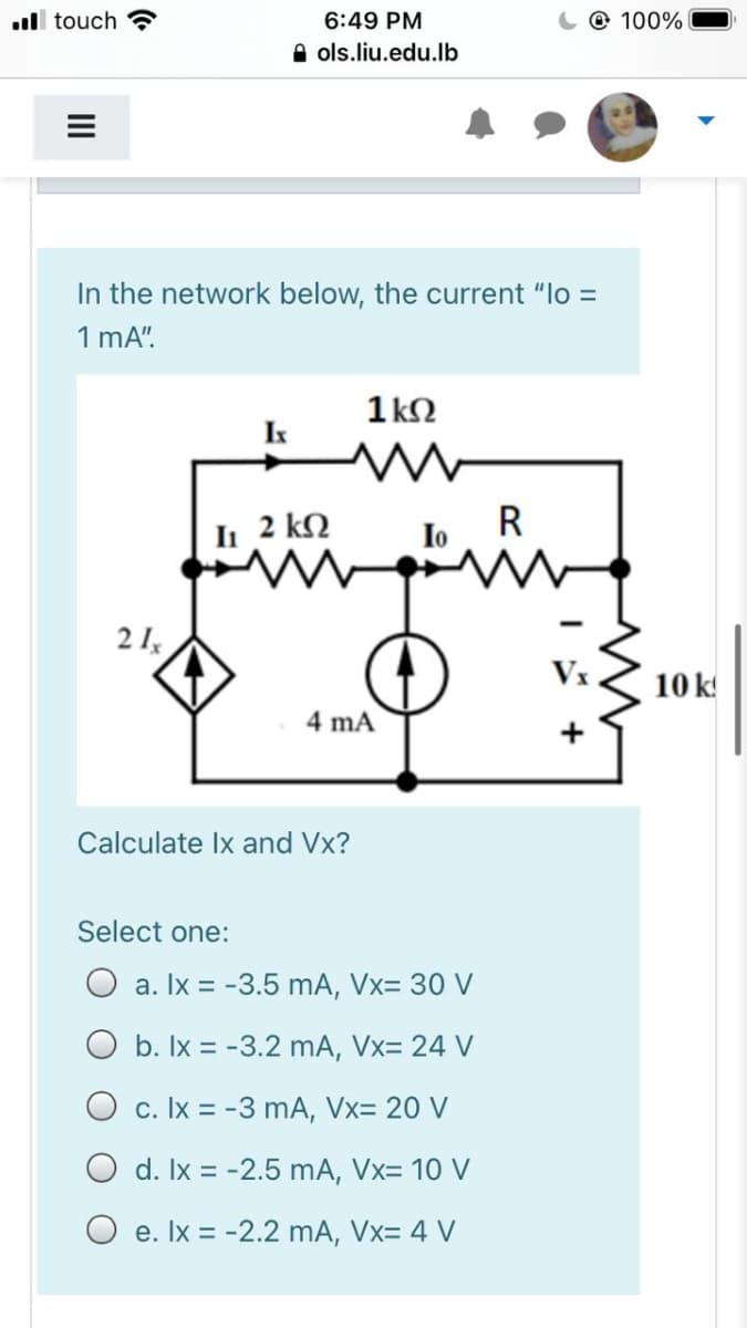 ul touch
6:49 PM
@ 100%
A ols.liu.edu.lb
In the network below, the current "lo =
1 mA".
1 k2
Ix
2 kN
R
Io
21,
Vx
10 k!
4 mA
Calculate Ix and Vx?
Select one:
a. Ix = -3.5 mA, Vx= 30 V
O b. Ix = -3.2 mA, Vx= 24 V
O c. Ix = -3 mA, Vx= 20 V
O d. Ix = -2.5 mA, Vx= 10 V
O e. Ix = -2.2 mA, Vx= 4 V
II
