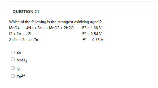 QUESTION 21
Which of the following is the strongest oxidizing agent?
E° = 1.68 V
E° = 0.54 V
E = -0.76 V
Mn04 - + 4H+ + 3e- - Mn02 + 2H20
12 + 2e- + 21-
Zn2+ + 2e- + Zn
Zn
Mn04
12
O zn2+
