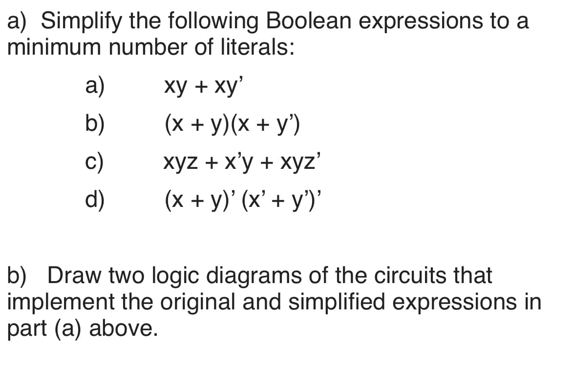 a) Simplify the following Boolean expressions to a
minimum number of literals:
a)
b)
c)
d)
xy + xy'
(x + y)(x + y')
xyz + x'y + xyz'
(x + y)' (x' + y')'
b) Draw two logic diagrams of the circuits that
implement the original and simplified expressions in
part (a) above.