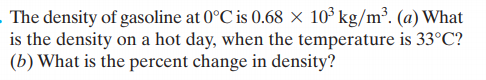 The density of gasoline at 0°C is 0.68 × 10° kg/m³. (a) What
is the density on a hot day, when the temperature is 33°C?
(b) What is the percent change in density?
