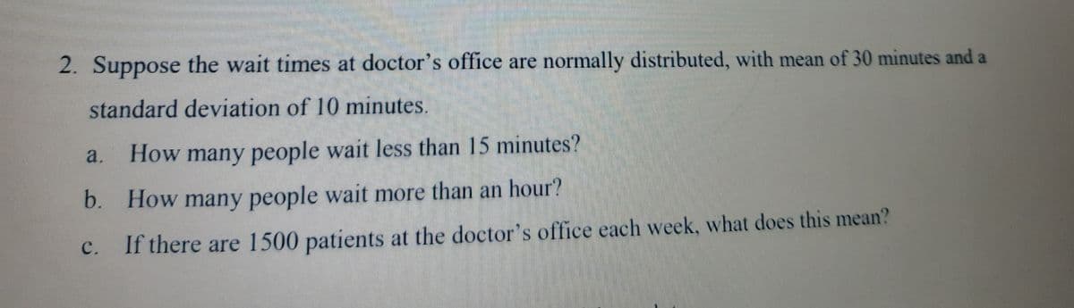 2. Suppose the wait times at doctor's office are normally distributed, with mean of 30 minutes and a
standard deviation of 10 minutes.
a.
How many people wait less than 15 minutes?
b. How many people wait more than an hour?
с.
If there are 1500 patients at the doctor's office each week, what does this mean?
