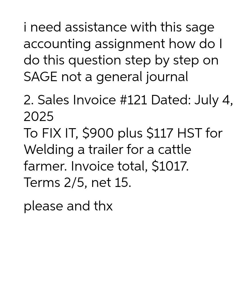 i need assistance with this sage
accounting assignment how do I
do this question step by step on
SAGE not a general journal
2. Sales Invoice #121 Dated: July 4,
2025
To FIX IT, $900 plus $117 HST for
Welding a trailer for a cattle
farmer. Invoice total, $1017.
Terms 2/5, net 15.
please and thx