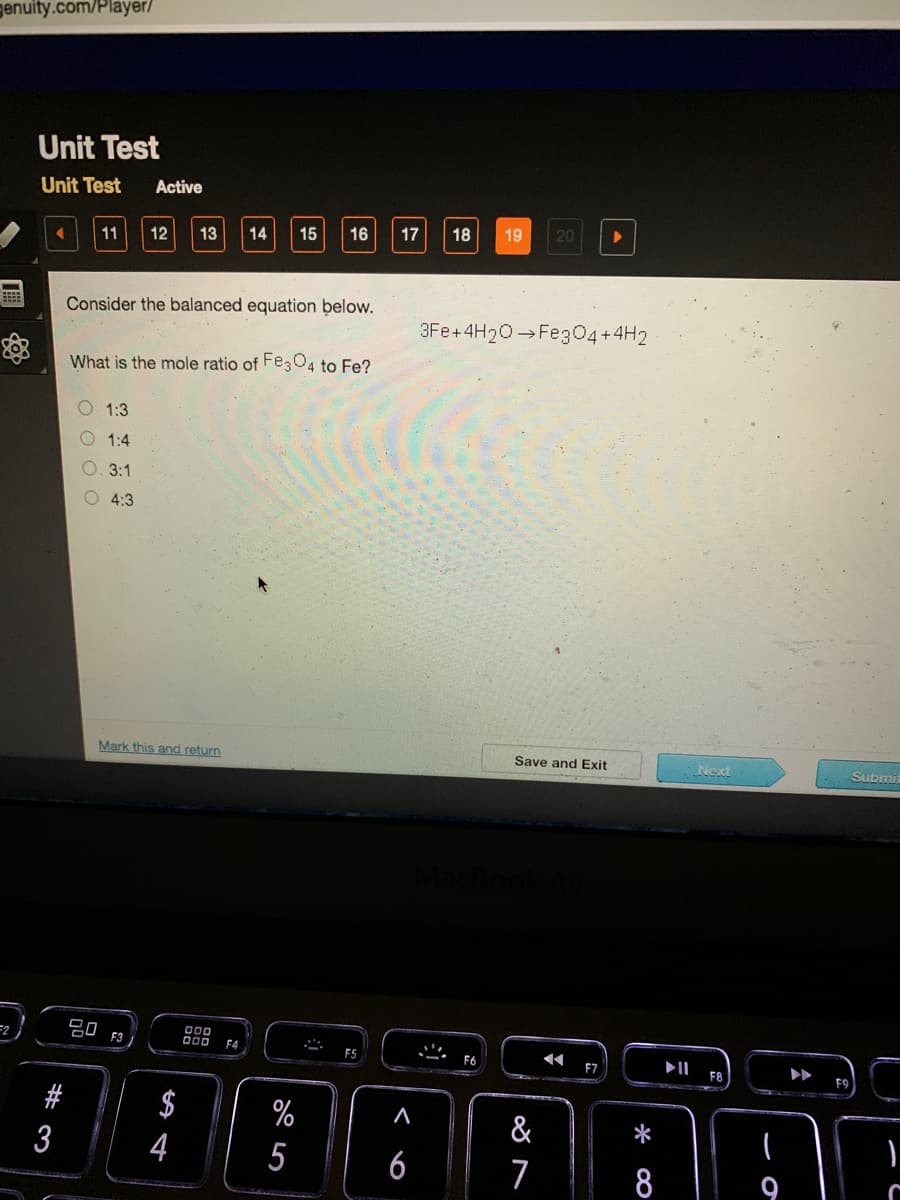 genuity.com/Player/
Unit Test
Unit Test
Active
13
14
15
16
17
18
19
20
11
12
Consider the balanced equation below.
3Fe+4H20 Fe304+4H2
What is the mole ratio of Fe304 to Fe?
O 1:3
1:4
3:1
O 4:3
Mark this and return
Save and Exit
Next
Submit
80
F3
F4
F5
F7
F8
#
$
%
&
3
5
6
8
9
*
%44
O O O
