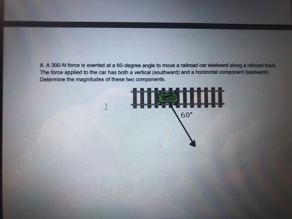 8. A 300-N force is exerted at a 60-degree angle to move a railroad car eastward along a railroad track.
The force applied to the car has both a vertical (southward) and a horizontal component (eastward).
Determine the magnitudes of these two components.
60
