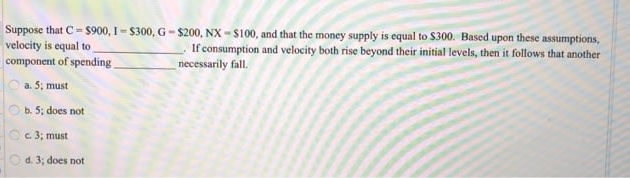 Suppose that C= $900, I- S300, G- $200, NX - S100, and that the money supply is equal to $300. Based upon these assumptions,
velocity is equal to
component of spending
If consumption and velocity both rise beyond their initial levels, then it follows that another
necessarily fall.
a. 5; must
b. 5; does not
c. 3; must
d. 3; does not
