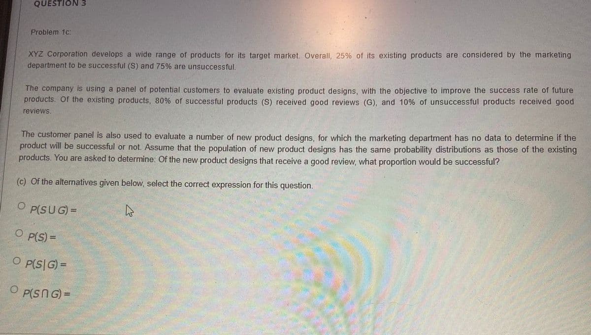 QUESTION 3
Problem 1c:
XYZ Corporation develops a wide range of products for its target market. Overall, 25% of its existing products are considered by the marketing
department to be successful (S) and 75% are unsuccessful.
The company is using a panel of potential customers to evaluate existing product designs, with the objective to improve the success rate of future
products. Of the existing products, 80% of successful products (S) received good reviews (G), and 10% of unsuccessful products received good
reviews.
The customer panel is also used to evaluate a number of new product designs, for which the marketing department has no data to determine if the
product will be successful or not. Assume that the population of new product designs has the same probability distributions as those of the existing
products. You are asked to determine: Of the new product designs that receive a good review, what proportion would be successful?
(c) Of the alternatives given below, select the correct expression for this question.
P(SUG) =
O P(S) =
O P(S|G) =
P(SNG) =
