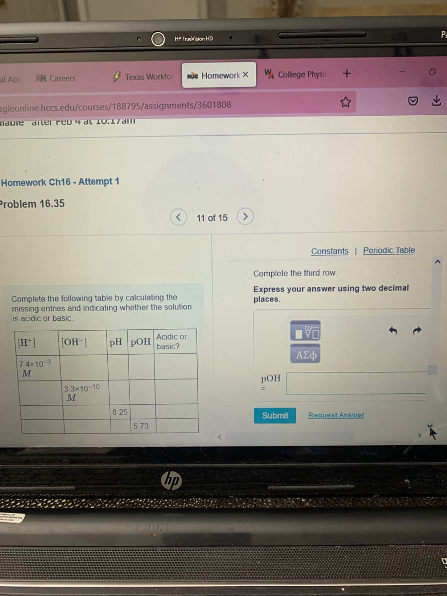 Pc
HP TrueVision HD
al Ap
4 Texas Workfor
Mc Homework X
W. College Physic
AN Careers
agleonline.hccs.edu/courses/188795/assignments/3601808
labie diler reD 4 al 10.17am
Homework Ch16 - Attempt 1
Problem 16.35
11 of 15
Constants | Periodic Table
Complete the third row.
Express your answer using two decimal
places.
Complete the following table by calculating the
missing entries and indicating whether the solution
is acidic or basic.
Acidic or
[H*]
[OH-]
pH pOH
basic?
ΑΣφ
7.4x10-3
M
РОН
3.3x10-10
M
8.25
Submit
Request Answer
5.73
hp
