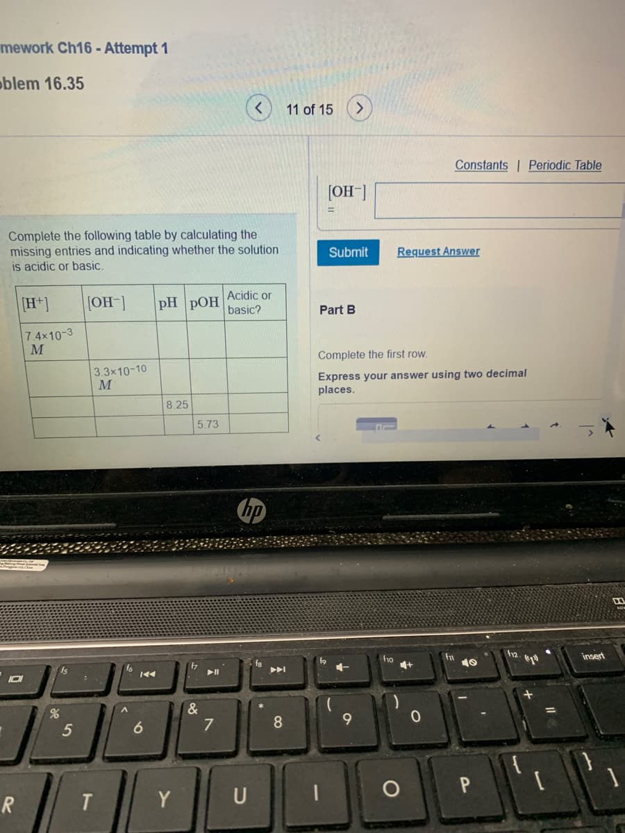 mework Ch16 - Attempt 1
oblem 16.35
11 of 15
Constants Periodic Table
[OH-]
Complete the following table by calculating the
missing entries and indicating whether the solution
is acidic or basic.
Submit
Request Answer
Acidic or
[H*]
[OH]
pH pOH
basic?
Part B
7.4x10-3
M
Complete the first row.
Express your answer using two decimal
places.
3.3x10-10
8.25
5.73
fn
f12
insert
ho
f8
fs
f6
&
7
%
8
9.
5
6
R.
T.
Y
U
