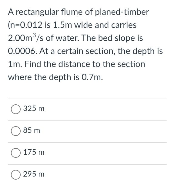 A rectangular flume of planed-timber
(n=0.012 is 1.5m wide and carries
2.00m /s of water. The bed slope is
0.0006. At a certain section, the depth is
1m. Find the distance to the section
where the depth is 0.7m.
O 325 m
85 m
О 175 m
295 m
