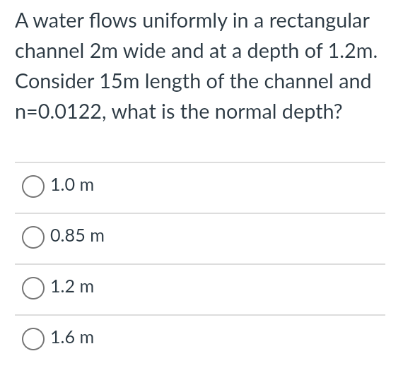 A water flows uniformly in a rectangular
channel 2m wide and at a depth of 1.2m.
Consider 15m length of the channel and
n=0.0122, what is the normal depth?
O 1.0 m
O 0.85 m
O 1.2 m
O 1.6 m
