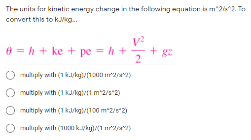 The units for kinetic energy change in the following equation is m^2/s^2. To
convert this to kJ/kg..
V²
+ gz
0 = h + ke + pe = h +
multiply with (1 kJ/kg)/(1000 m^2/s^2)
multiply with (1 kJ/kg)/(1 m^2/s*2)
O multiply with (1 kJ/kg)/(100 m^2/s^2)
multiply with (1000 kJ/kg)/(1 m^2/s^2)
