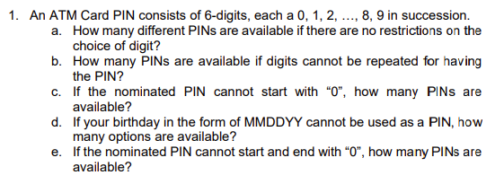 1. An ATM Card PIN consists of 6-digits, each a 0, 1, 2, ..., 8, 9 in succession.
a. How many different PINs are available if there are no restrictions on the
choice of digit?
b. How many PINS are available if digits cannot be repeated for having
the PIN?
c. If the nominated PIN cannot start with "0", how many PINs are
available?
d.
If your birthday in the form of MMDDYY cannot be used as a PIN, how
many options are available?
e. If the nominated PIN cannot start and end with "0", how many PINs are
available?