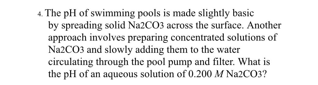 4. The pH of swimming pools is made slightly basic
by spreading solid Na2CO3 across the surface. Another
approach involves preparing concentrated solutions of
Na2CO3 and slowly adding them to the water
circulating through the pool pump and filter. What is
the pH of an aqueous solution of 0.200 M Na2CO3?