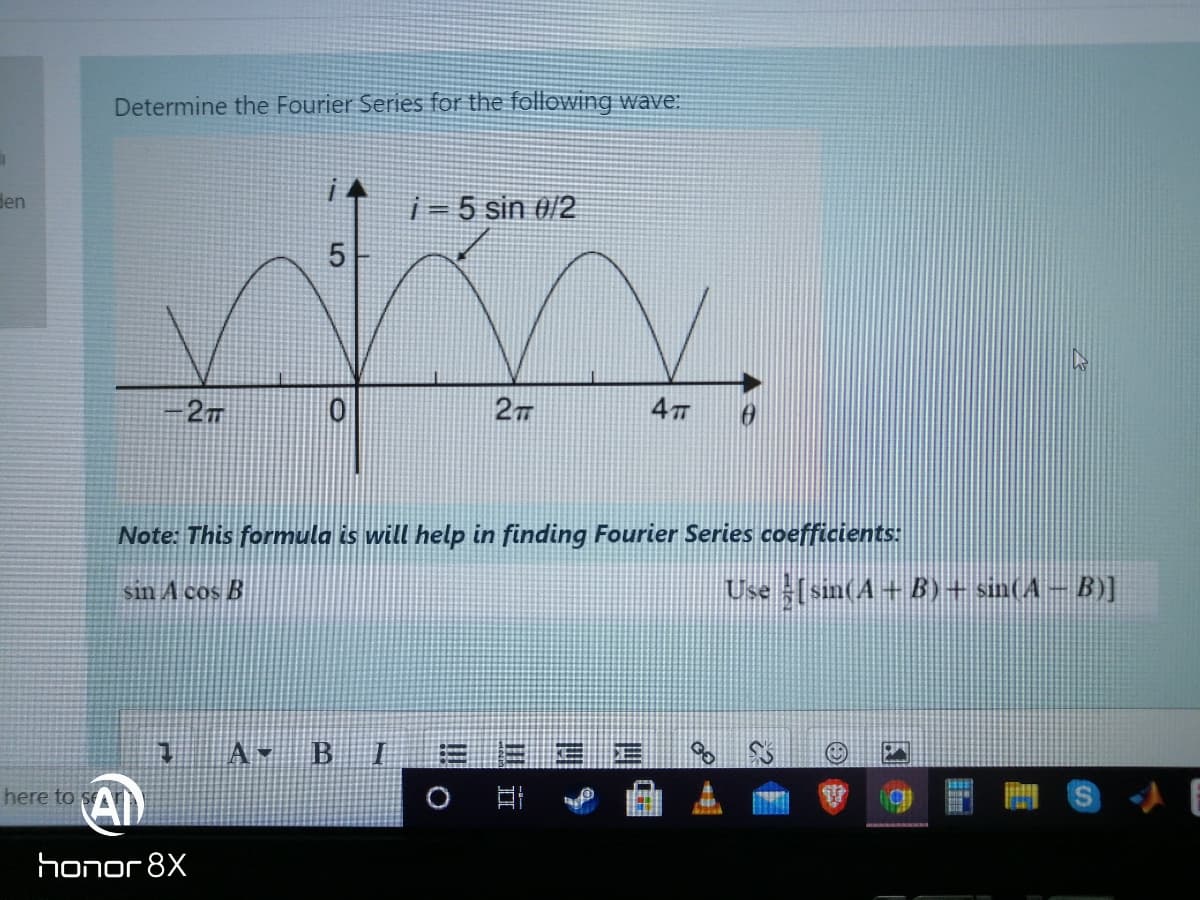 Determine the Fourier Series for the following wave:
den
i= 5 sin #/2
5
4
Note: This formula is will help in finding Fourier Series coefficients:
sin A cos B
Use (sin(A+B)+ sin(A-B)]
A- B
here to sA
honor 8X
