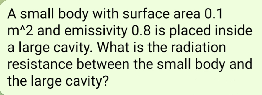 A small body with surface area 0.1
m^2 and emissivity 0.8 is placed inside
a large cavity. What is the radiation
resistance between the small body and
the large cavity?