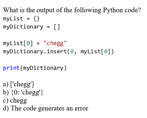 What is the output of the following Python code?
myList = {}
myDictionary = []
myList[0] = "chegg"
myDictionary.insert(0, my List[0])
print (myDictionary)
a) ['chegg']
b) {0: 'chegg'}
c) chegg
d) The code generates an error