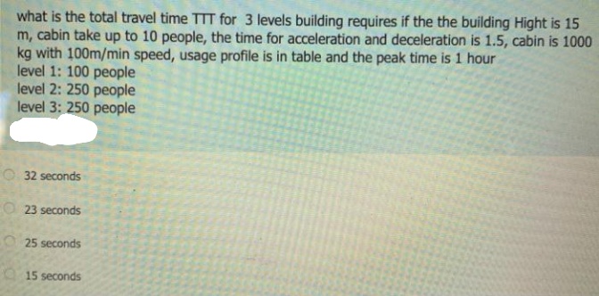 what is the total travel time TTT for 3 levels building requires if the the building Hight is 15
m, cabin take up to 10 people, the time for acceleration and deceleration is 1.5, cabin is 1000
kg with 100m/min speed, usage profile is in table and the peak time is 1 hour
level 1: 100 people
level 2: 250 people
level 3: 250 people
O 32 seconds
O 23 seconds
25 seconds
O 15 seconds
