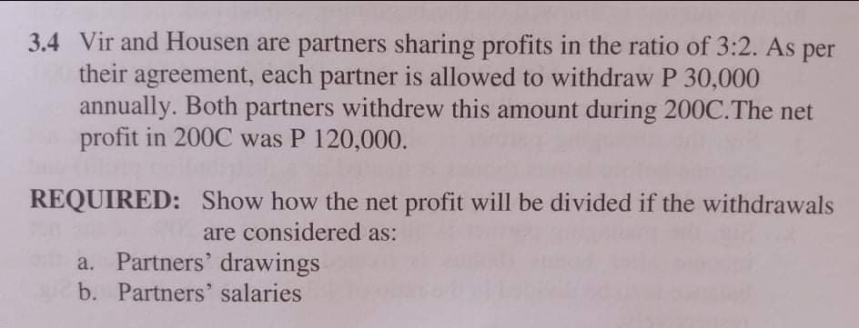 3.4 Vir and Housen are partners sharing profits in the ratio of 3:2. As per
their agreement, each partner is allowed to withdraw P 30,000
annually. Both partners withdrew this amount during 200C.The net
profit in 200C was P 120,000.
REQUIRED: Show how the net profit will be divided if the withdrawals
are considered as:
a. Partners' drawings
b. Partners' salaries
