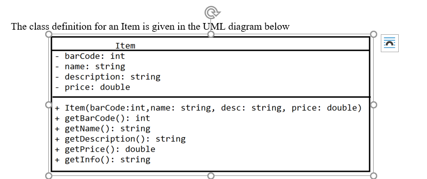 The class definition for an Item is given in the UML diagram below
Item
barCode: int
- name: string
|- description: string
- price: double
+ Item(barCode:int, name: string, desc: string, price: double)
+ getBarCode(): int
+ getName (): string
+ getDescription(): string
+ getPrice(): double
+ getInfo(): string
