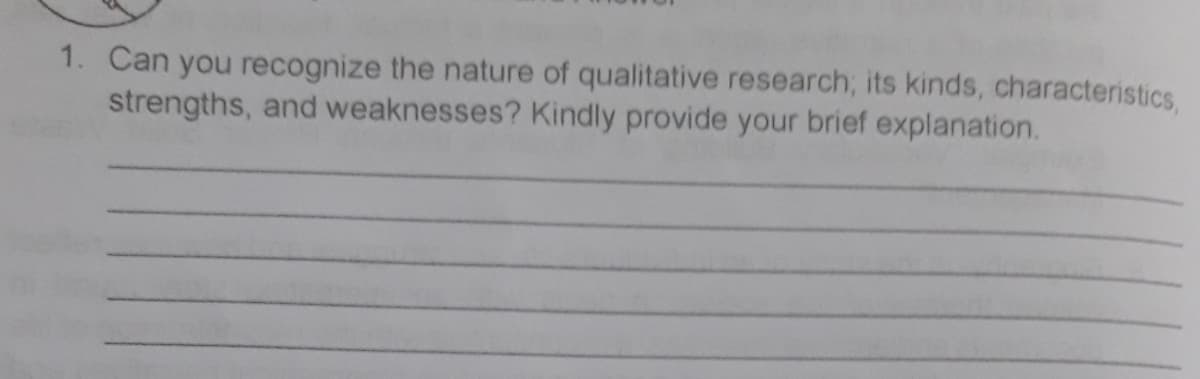 1. Can you recognize the nature of qualitative research; its kinds, characteristics,
strengths, and weaknesses? Kindly provide your brief explanation.
