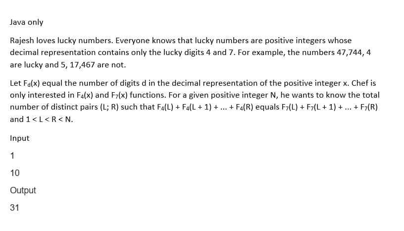 Java only
Rajesh loves lucky numbers. Everyone knows that lucky numbers are positive integers whose
decimal representation contains only the lucky digits 4 and 7. For example, the numbers 47,744, 4
are lucky and 5, 17,467 are not.
Let F(x) equal the number of digits d in the decimal representation of the positive integer x. Chef is
only interested in F4(x) and F7(x) functions. For a given positive integer N, he wants to know the total
number of distinct pairs (L; R) such that F4(L) + F4(L + 1) + . + F4(R) equals F7(L) + F7(L + 1) + + F7(R)
and 1 <L<R<N.
***
Input
1
10
Output
31