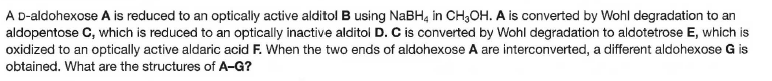A D-aldohexose A is reduced to an optically active alditol B using NaBH, in CH,OH. A is converted by Wohl degradation to an
aldopentose C, which is reduced to an optically inactive alditol D. C is converted by Wohl degradation to aldotetrose E, which is
oxidized to an optically active aldaric acid F. When the two ends of aldohexose A are interconverted, a different aldohexose G is
obtained. What are the structures of A-G?
