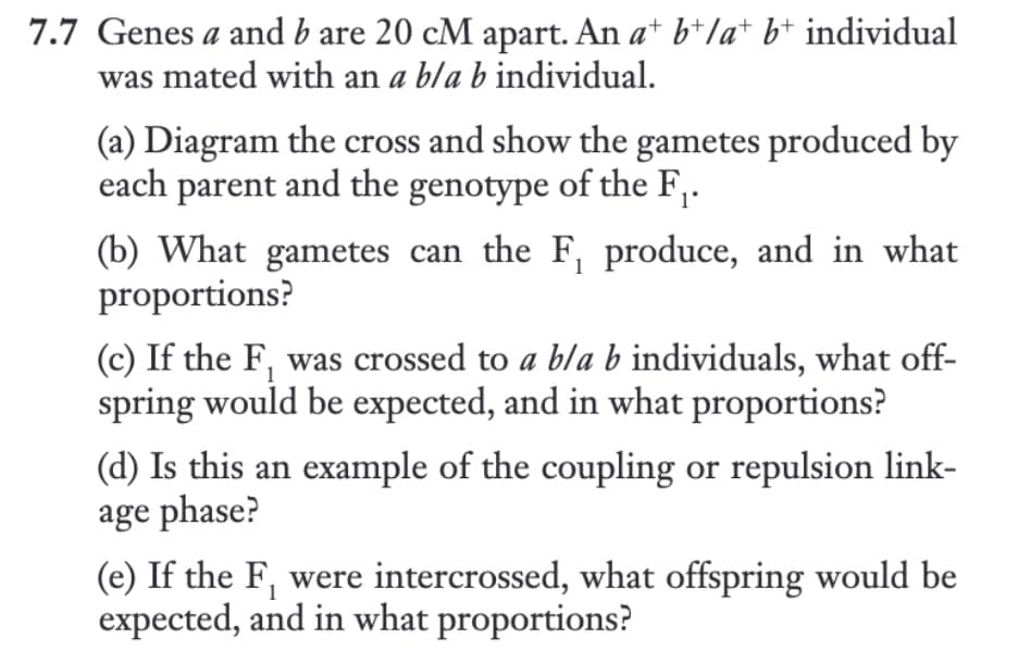 7.7 Genes a and b are 20 cM apart. An a* b*la* b* individual
was mated with an a bla b individual.
(a) Diagram the cross and show the gametes produced by
each parent and the genotype of the F₁.
(b) What gametes can the F, produce, and in what
proportions?
(c) If the F, was crossed to a bla b individuals, what off-
spring would be expected, and in what proportions?
(d) Is this an example of the coupling or repulsion link-
age phase?
(e) If the F, were intercrossed, what offspring would be
expected, and in what proportions?