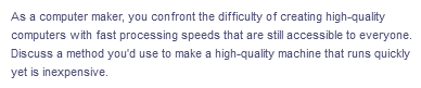 As a computer maker, you confront the difficulty of creating high-quality
computers with fast processing speeds that are still accessible to everyone.
Discuss a method you'd use to make a high-quality machine that runs quickly
yet is inexpensive.
