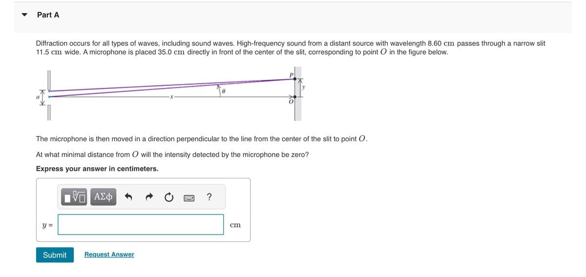 Part A
Diffraction occurs for all types of waves, including sound waves. High-frequency sound from a distant source with wavelength 8.60 cm passes through a narrow slit
11.5 cm wide. A microphone is placed 35.0 cm directly in front of the center of the slit, corresponding to point in the figure below.
The microphone is then moved in a direction perpendicular to the line from the center of the slit to point O.
At what minimal distance from O will the intensity detected by the microphone be zero?
Express your answer in centimeters.
y =
Submit
ΨΕ ΑΣΦ
Request Answer
?
cm