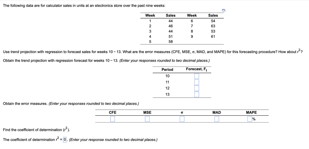 The following data are for calculator sales in units at an electronics store over the past nine weeks:
Week
1
2
3
4
5
Obtain the error measures. (Enter your responses rounded to two decimal places.)
CFE
MSE
Sales
Find the coefficient of determination (²).
The coefficient of determination r² = 0. (Enter your response rounded to two decimal places.)
44459
46
51
58
Use trend projection with regression to forecast sales for weeks 10-13. What are the error measures (CFE, MSE, 6, MAD, and MAPE) for this forecasting procedure? How about r²?
Obtain the trend projection with regression forecast for weeks 10-13. (Enter your responses rounded to two decimal places.)
Forecast, Ft
Period
10
11
12
13
Week
6
69809
7
Sales
54
63
53
61
MAD
U
MAPE
%