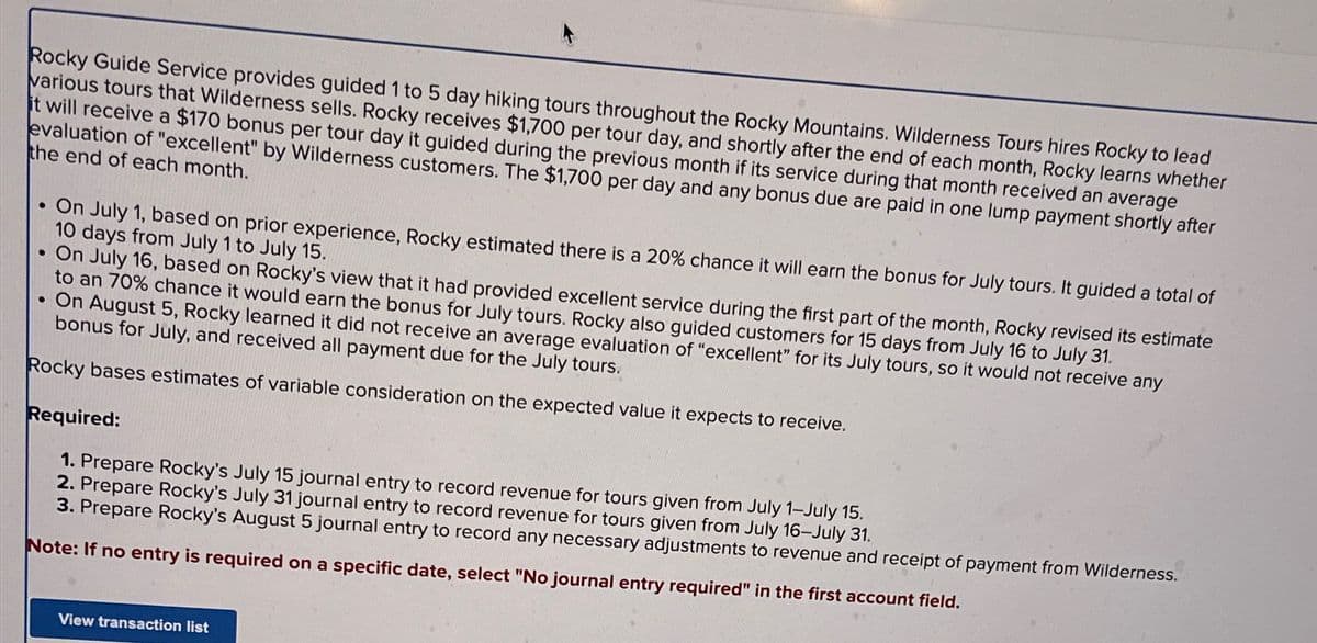 Rocky Guide Service provides guided 1 to 5 day hiking tours throughout the Rocky Mountains. Wilderness Tours hires Rocky to lead
various tours that Wilderness sells. Rocky receives $1,700 per tour day, and shortly after the end of each month, Rocky learns whether
it will receive a $170 bonus per tour day it guided during the previous month if its service during that month received an average
evaluation of "excellent" by Wilderness customers. The $1,700 per day and any bonus due are paid in one lump payment shortly after
the end of each month.
On July 1, based on prior experience, Rocky estimated there is a 20% chance it will earn the bonus for July tours. It guided a total of
10 days from July 1 to July 15.
●
On July 16, based on Rocky's view that it had provided excellent service during the first part of the month, Rocky revised its estimate
to an 70% chance it would earn the bonus for July tours. Rocky also guided customers for 15 days from July 16 to July 31.
. On August 5, Rocky learned it did not receive an average evaluation of "excellent" for its July tours, so it would not receive any
bonus for July, and received all payment due for the July tours.
Rocky bases estimates of variable consideration on the expected value it expects to receive.
Required:
1. Prepare Rocky's July 15 journal entry to record revenue for tours given from July 1-July 15.
2. Prepare Rocky's July 31 journal entry to record revenue for tours given from July 16-July 31.
3. Prepare Rocky's August 5 journal entry to record any necessary adjustments to revenue and receipt of payment from Wilderness.
Note: If no entry is required on a specific date, select "No journal entry required" in the first account field.
View transaction list