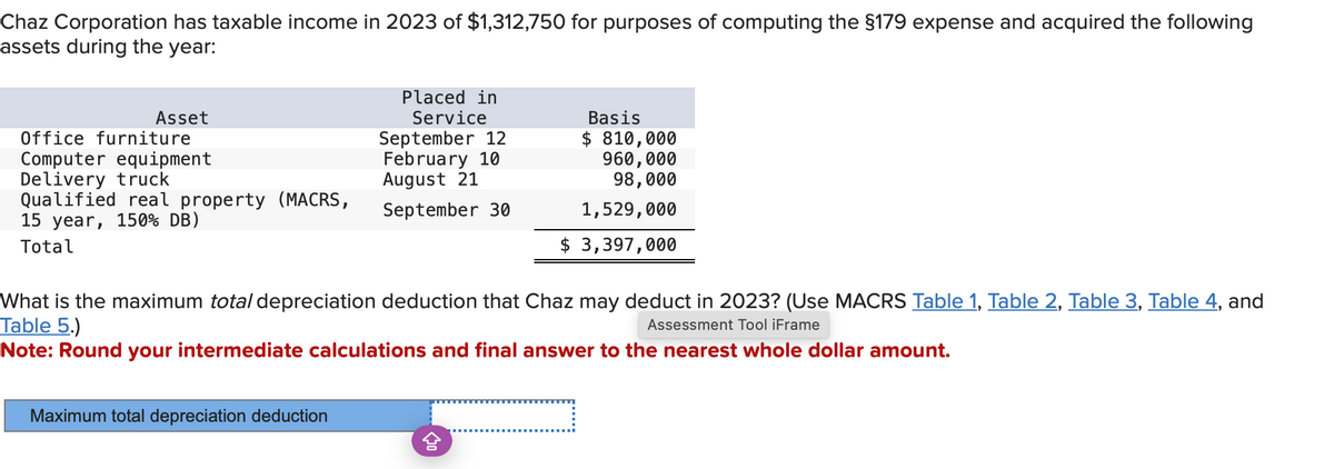 Chaz Corporation has taxable income in 2023 of $1,312,750 for purposes of computing the §179 expense and acquired the following
assets during the year:
Asset
Office furniture
Computer equipment
Delivery truck
Qualified real property (MACRS,
15 year, 150% DB)
Total
Placed in
Service
September 12
February 10
August 21
September 30
Maximum total depreciation deduction
Basis
$ 810,000
960,000
98,000
1,529,000
$ 3,397,000
What is the maximum total depreciation deduction that Chaz may deduct in 2023? (Use MACRS Table 1, Table 2, Table 3, Table 4, and
Table 5.)
Assessment Tool iFrame
Note: Round your intermediate calculations and final answer to the nearest whole dollar amount.