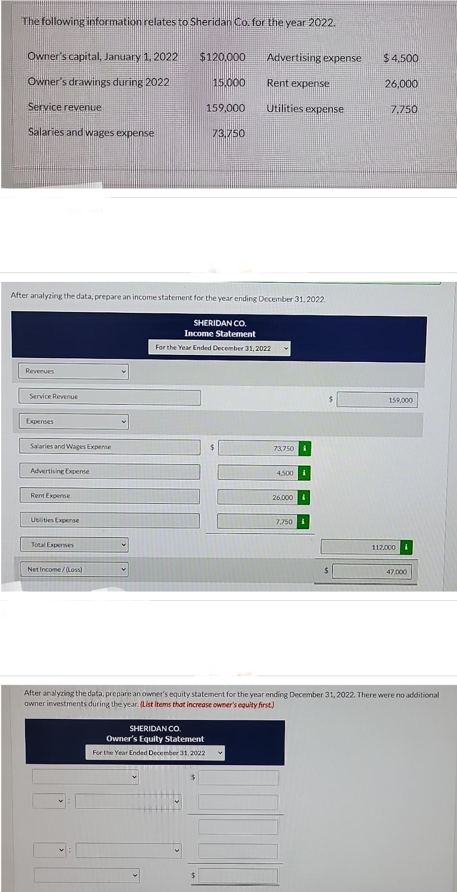 The following information relates to Sheridan Co. for the year 2022.
Owner's capital, January 1, 2022
Owner's drawings during 2022
Service revenue
Salaries and wages expense
Revenues
Service Revenue
Expenses
Salaries and Wages Expense
Advertising Expense
Rent Expense
After analyzing the data, prepare an income statement for the year ending December 31, 2022.
Utilities Expense
Total Expenses
Net Income/(Loss)
$120,000
15.000
159,000
SHERIDAN CO.
Owner's Equity Statement
For the Year Ended December 31, 2022
$
73.750
Advertising expense
Rent expense
Utilities expense
SHERIDAN CO.
Income Statement
For the Year Ended December 31, 2022
73,750 i
4.500
26,000
7,750 i
$4.500
26,000
7,750
159,000
112,000 i
After analyzing the data, prepare an owner's equity statement for the year ending December 31, 2022. There were no additional
owner investments during the year. (List items that increase owner's equity first.)
47,000
