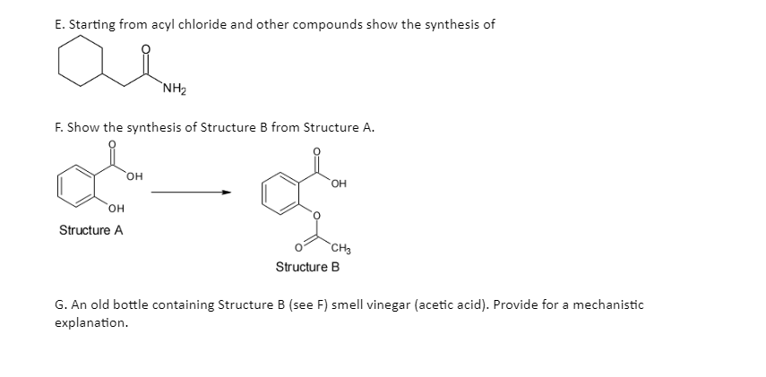 E. Starting from acyl chloride and other compounds show the synthesis of
F. Show the synthesis of Structure B from Structure A.
OH
Š
CH3
OH
Structure A
NH₂
OH
Structure B
G. An old bottle containing Structure B (see F) smell vinegar (acetic acid). Provide for a mechanistic
explanation.