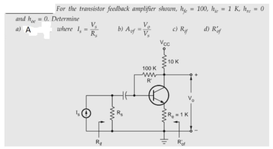 %3D
For the transistor feedback amplifier shown, h = 100, h = 1 K, hre
%3D
and h = 0. Determine
where 1,
%3D
a) A
b) Aof
c) Rf
d) Rf
%3D
Vcc
10 K
100 K
R'
R 1 K
Rof
ww-
