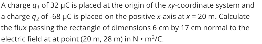 A charge q, of 32 µC is placed at the origin of the xy-coordinate system and
a charge q2 of -68 µC is placed on the positive x-axis at x = 20 m. Calculate
the flux passing the rectangle of dimensions 6 cm by 17 cm normal to the
electric field at at point (20 m, 28 m) in N • m?/C.
