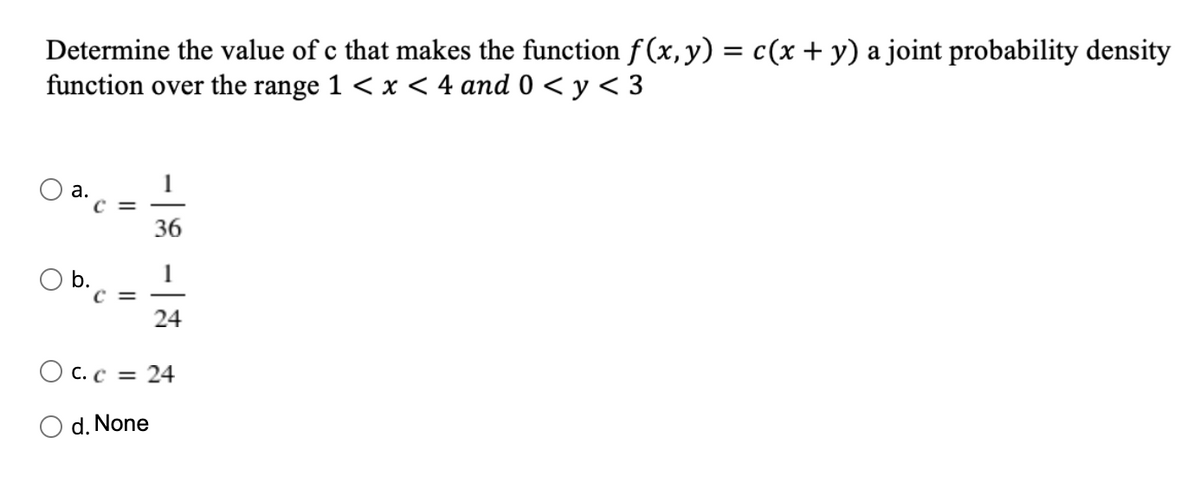 Determine the value of c that makes the function f (x, y) = c(x + y) a joint probability density
function over the range 1 < x < 4 and 0 < y < 3
1
а.
36
b.
C =
24
O c. c =
24
d. None
