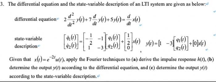 3. The differential equation and the state-variable description of an LTI system are given as below:
differential equation 22 y(t)+7& y(t)+5y(t) = d x(t)
dt
dt
state-variable
description
[22-22-00--1[22]-1016)
y(t) =
Given that x(t)=e2u(t), apply the Fourier techniques to (a) derive the impulse response h(t), (b)
determine the output y(t) according to the differential equation, and (c) determine the output y(t)
according to the state-variable description.
{92 (1)] + [0]x(1)