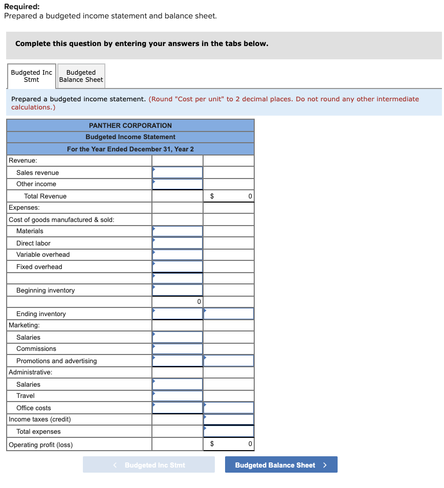 Required:
Prepared a budgeted income statement and balance sheet.
Complete this question by entering your answers in the tabs below.
Budgeted Inc
Stmt
Budgeted
Balance Sheet
Prepared a budgeted income statement. (Round "Cost per unit" to 2 decimal places. Do not round any other intermediate
calculations.)
PANTHER CORPORATION
Budgeted Income Statement
For the Year Ended December 31, Year 2
Revenue:
Sales revenue
Other income
Total Revenue
$
Expenses:
Cost of goods manufactured & sold:
Materials
Direct labor
Variable overhead
Fixed overhead
Beginning inventory
Ending inventory
Marketing:
Salaries
Commissions
Promotions and advertising
Administrative:
Salaries
Travel
Office costs
Income taxes (credit)
Total expenses
Operating profit (loss)
< Budgeted Inc Stmt
Budgeted Balance Sheet >
