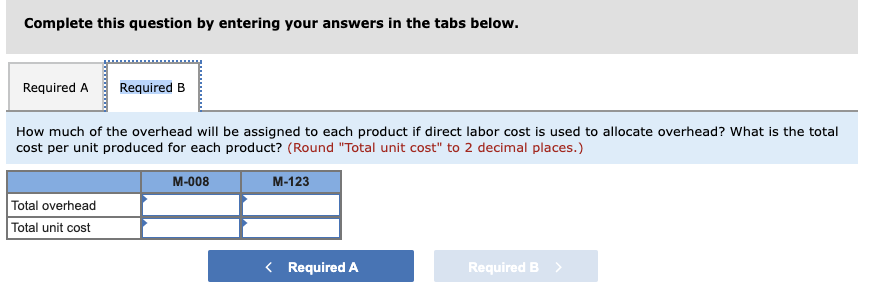 Complete this question by entering your answers in the tabs below.
Required A
Required B
How much of the overhead will be assigned to each product if direct labor cost is used to allocate overhead? What is the total
cost per unit produced for each product? (Round "Total unit cost" to 2 decimal places.)
M-008
M-123
Total overhead
Total unit cost
< Required A
Required B >
