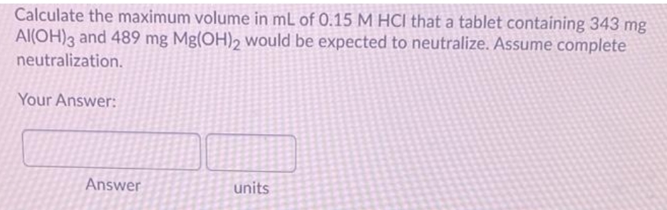 Calculate the maximum volume in mL of 0.15 M HCI that a tablet containing 343 mg
Al(OH)3 and 489 mg Mg(OH)2 would be expected to neutralize. Assume complete
neutralization.
Your Answer:
Answer
units
