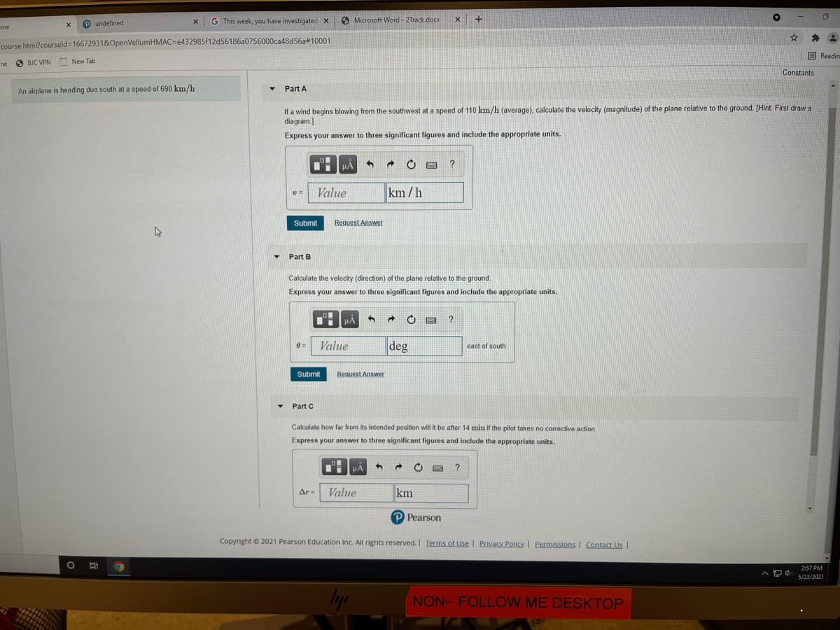 P undefined
G This week, you have investigated X
O Microsoft Word - 2Track.docx
+
-me
course.html?courseld=166729318&OpenVellumHMAC=e432985f12d56186a0756000ca48d56a#10001
国Readin
O BJC VPN
A New Tab
ne
Constants
An airplane is heading due south at a speed of 690 km/h
Part A
If a wind begins blowing from the southwest at a speed of 110 km/h (average), calculate the velocity (magnitude) of the plane relative to the ground. [Hint: First draw a
diagram.]
Express your answer to three significant figures and include the appropriate units.
HẢ
?
Value
km/h
Submit
Request Answer
Part B
Calculate the velocity (direction) of the plane relative to the ground.
Express your answer to three significant figures and include the appropriate units.
HA
Value
deg
0 =
east of south
Submit
Request Answer
Part C
Calculate how far from its intended position will it be after 14 min if the pilot takes no corrective action.
Express your answer to three significant figures and include the appropriate units.
HẢ
Value
km
Ar =
P Pearson
Copyright © 2021 Pearson Education Inc. All rights reserved. Terms of Use | Privacy Policy | Permissions Contact Us I
2:57 PM
5/23/2021
lyp
NON- FOLLOW ME DESKTOP
