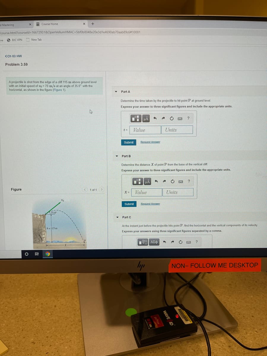 Course Home
d Mastering
"course.html?courseld3166729318OpenVellumHMAC=5bf0b8048e20e3d1e4690ab70aab89c6#10001
ne
O
BJC VPN New Tab
<Ch 03 HW
Problem 3.59
A projectile is shot from the edge of a cliff 115 m above ground level
with an initial speed of vg = 70 m/s at an angle of 35.0° with the
horizontal, as shown in the figure (Figure 1).
Part A
Determine the time taken by the projectile to hit point P at ground level.
Express your answer to three significant figures and include the appropriate units.
Value
Units
Submit
Request Answer
• Part B
Determine the distance X of point P from the base of the vertical cliff.
Express your answer to three significant figures and include the appropriate units.
HA
Figure
K1 of 1>
Value
Units
Submit
Request Answer
35.0
Part C
At the instant just before the projectile hits point P. find the horizontal and the vertical components of its velocity.
h=115m
Express your answers using three significant figures separated by a comma.
Πνα ΑΣφ
Iyp
NON- FOLLOW ME DESKTOP
WAVE A
ID
pcProx
