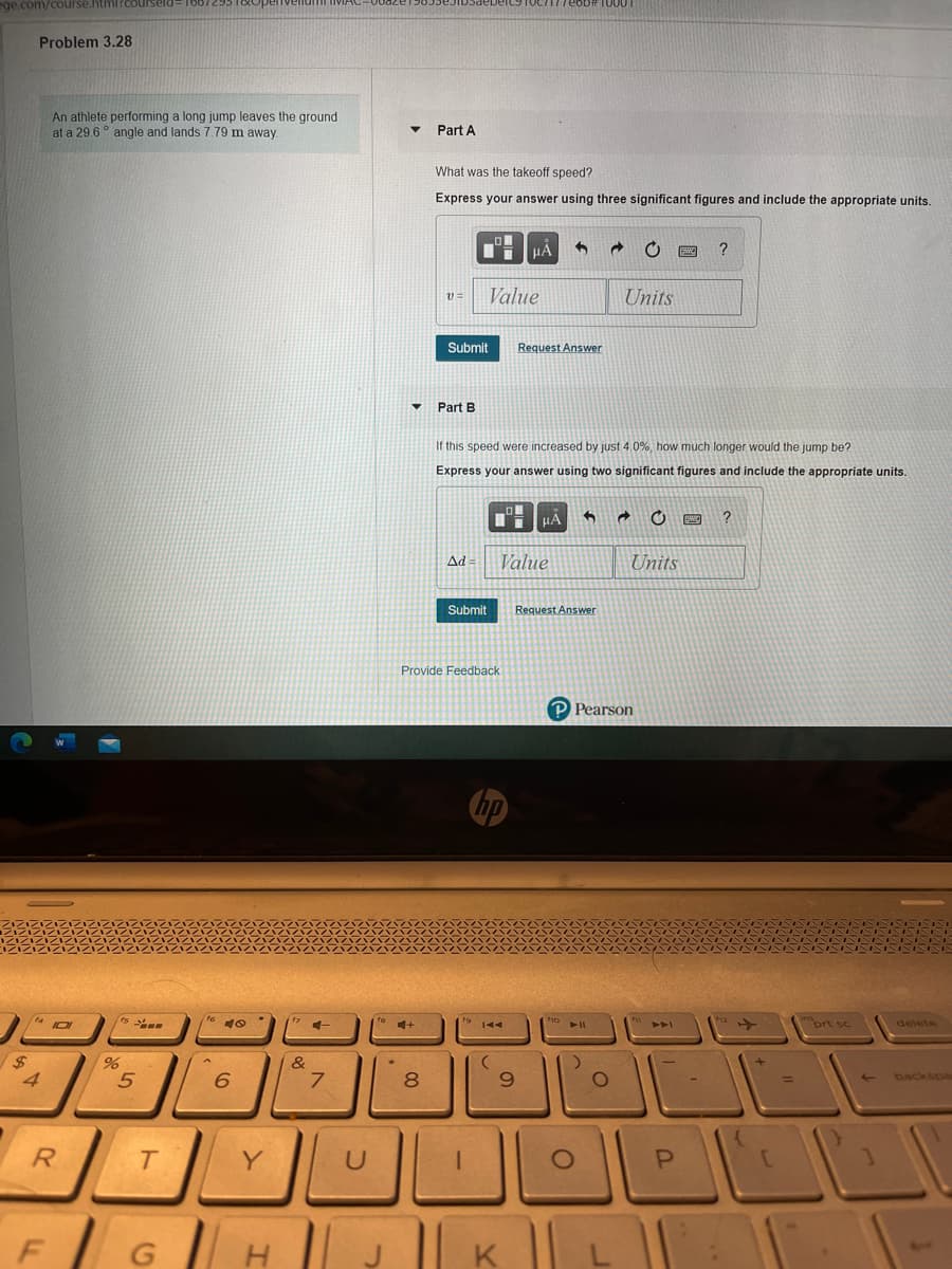 ege.com/course.html?courseld=
Problem 3.28
An athlete performing a long jump leaves the ground
at a 29.6° angle and lands 7.79 m away.
Part A
What was the takeoff speed?
Express your answer using three significant figures and include the appropriate units.
?
Value
Units
v=
Submit
Request Answer
Part B
If this speed were increased by just 4.0%, how much longer would the jump be?
Express your answer using two significant figures and include the appropriate units.
?
Ad
Value
Units
Submit
Request Answer
Provide Feedback
P Pearson
16
prt sc
delete
%24
%,
&
6.
7.
8.
6.
backspa
R.
Y
G | H
K
ト
