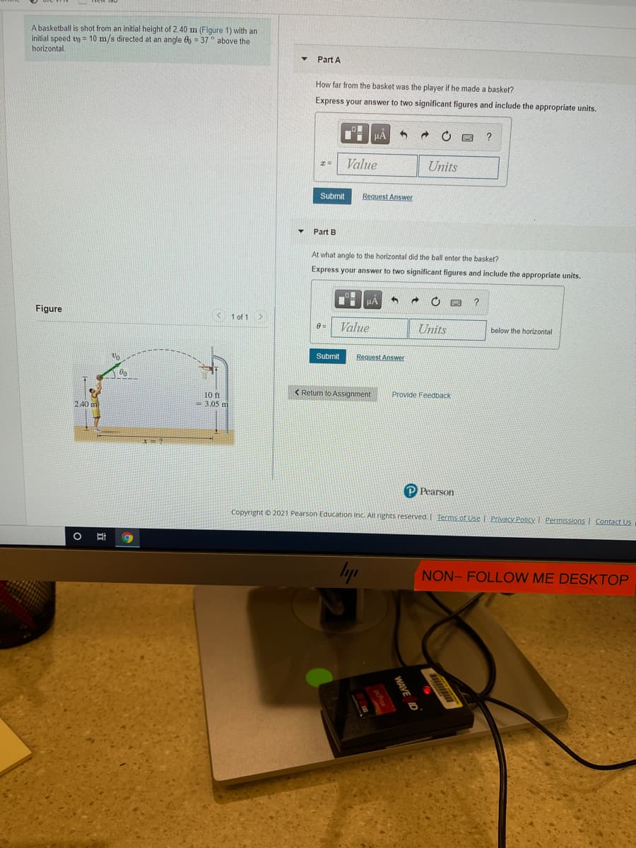 A basketball is shot from an initial height of 2.40 m (Figure 1) with an
initial speed vo = 10 m/s directed at an angle 6p = 37 above the
horizontal.
Part A
How far from the basket was the player if he made a basket?
Express your answer to two significant figures and include the appropriate units.
Value
Units
Submit
Request Answer
Part B
At what angle to the horizontal did the ball enter the basket?
Express your answer to two significant figures and include the appropriate units.
Figure
K 1 of 1>
Value
Units
below the horizontal
Submit
Request Answer
10 ft
< Retun to Assignment
Provide Feedback
2 40 m
= 3.05 m
Pearson
Copyright 0 2021 Pearson Education Inc. All rights reserved. Terms of Use Privacy Policy I Permissions | Contact Us
Iyp
NON- FOLLOW ME DESKTOP
WAVE ID
