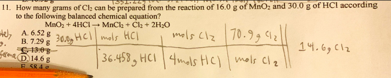 11. How many grams of Cl2 can be prepared from the reaction of 16.0 g of MnO2 and 30.0 g of HCl according
to the following balanced chemical equation?
MnO2 + 4HCI → MnCl2 + Cl2 + 2H2O
Hel, A. 6.52
B. 7.29 g 30.0, HC mols HC)
C13.0 g-
fereme D 14.6 g
mols clz 70.9
14.69 Clz
36.458, HCI 4mols HC) mols Cl2
E 58 4 g
