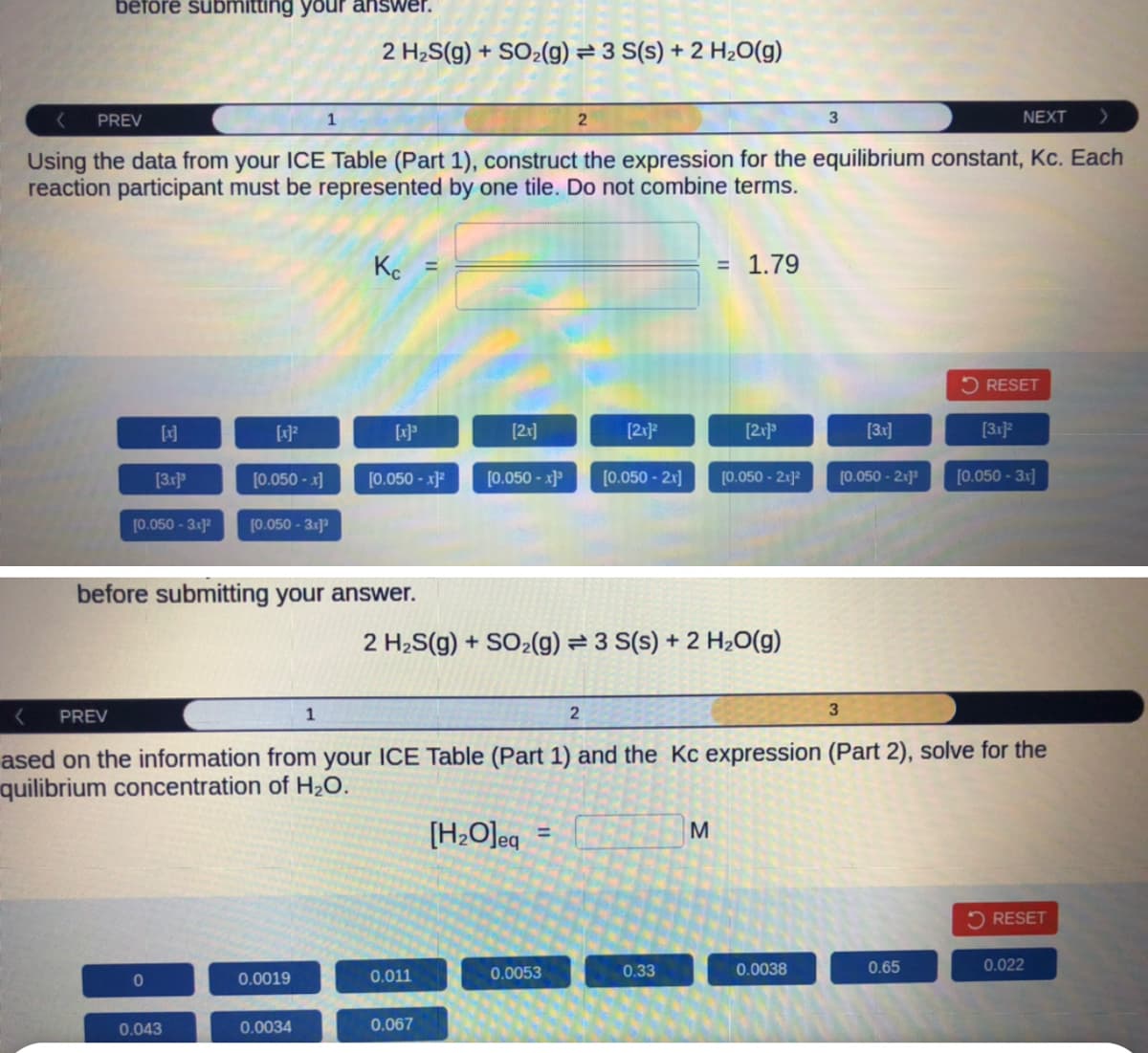 before submitting your answer.
[x]
[3.x]³
[0.050- 3x1²
PREV
NEXT
Using the data from your ICE Table (Part 1), construct the expression for the equilibrium constant, Kc. Each
reaction participant must be represented by one tile. Do not combine terms.
0
[x]²
[0.050 -x]
0.043
[0.050-3x]³
1
0.0019
2 H₂S(g) + SO₂(g) = 3 S(s) + 2 H₂O(g)
before submitting your answer.
1
0.0034
Kc
[x]³
[0.050 -x]²
[2x]
0.011
[0.050 -x]³
0.067
2
[H₂O]eq
=
2 H₂S(g) + SO₂(g) = 3 S(s) + 2 H₂O(g)
0.0053
[2x]²
2
[0.050 - 2x]
= 1.79
PREV
ased on the information from your ICE Table (Part 1) and the Kc expression (Part 2), solve for the
quilibrium concentration of H₂O.
0.33
[2x]³
M
[0.050 - 2x]²
3
0.0038
[3.x]
[0.050 - 2x]¹
3
RESET
0.65
[3x]2
[0.050-3x]
RESET
0.022